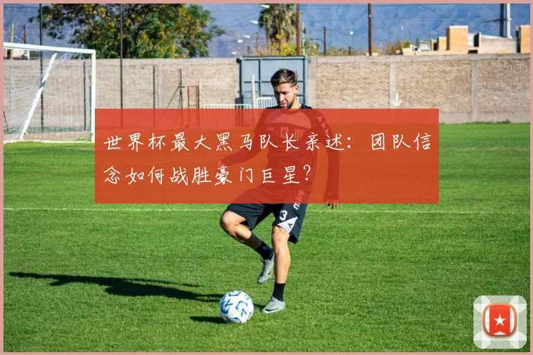 世界杯最大黑马队长亲述:团队信念如何战胜豪门巨星?