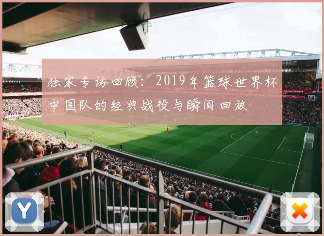 独家专访回顾：2019年篮球世界杯中国队的经典战役与瞬间回放
