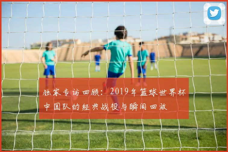 独家专访回顾:2019年篮球世界杯中国队的经典战役与瞬间回放