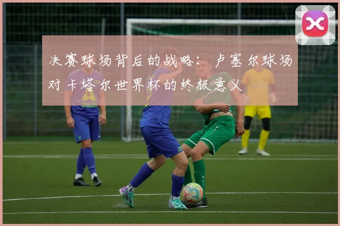 决赛球场背后的战略：卢塞尔球场对卡塔尔世界杯的终极意义