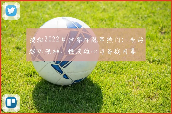 揭秘2022年世界杯冠军热门：专访球队领袖，畅谈雄心与备战内幕