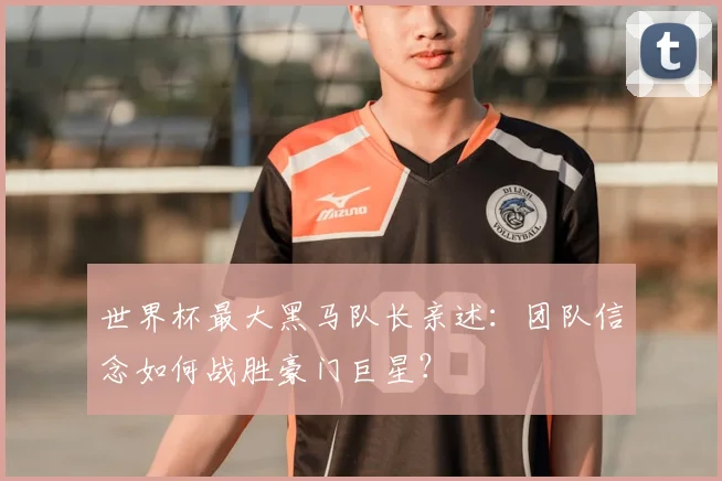 世界杯最大黑马队长亲述:团队信念如何战胜豪门巨星?