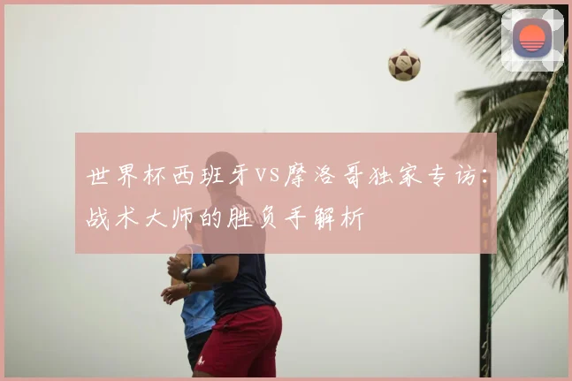 世界杯西班牙vs摩洛哥独家专访：战术大师的胜负手解析
