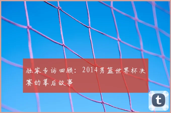 独家专访回顾:2014男篮世界杯决赛的幕后故事