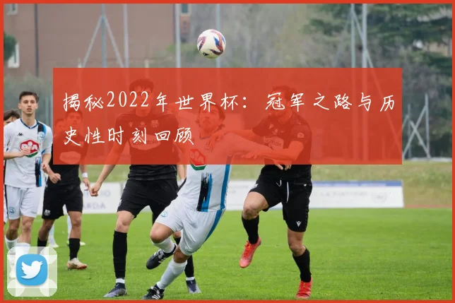 揭秘2022年世界杯：冠军之路与历史性时刻回顾