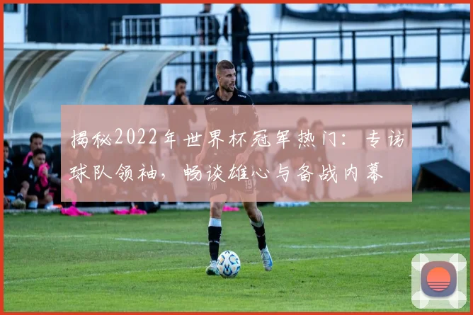 揭秘2022年世界杯冠军热门：专访球队领袖，畅谈雄心与备战内幕
