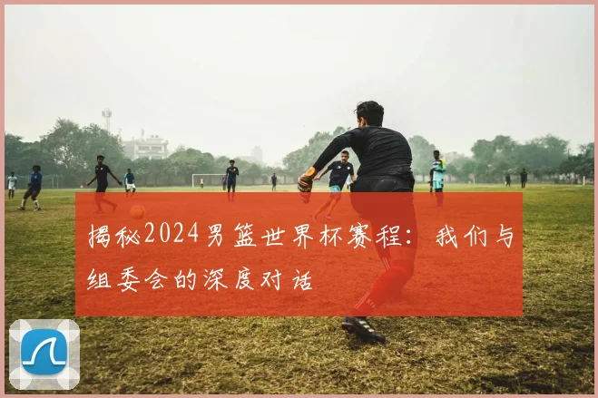揭秘2024男篮世界杯赛程：我们与组委会的深度对话
