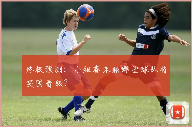 终极预测：小组赛末轮哪些球队将突围晋级？
