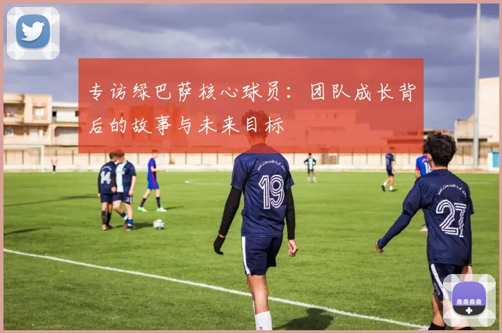 专访绿巴萨核心球员：团队成长背后的故事与未来目标