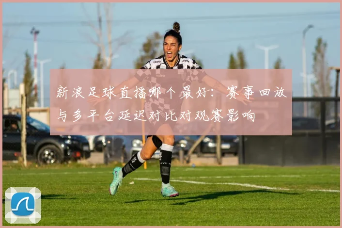 新浪足球直播哪个最好：赛事回放与多平台延迟对比对观赛影响