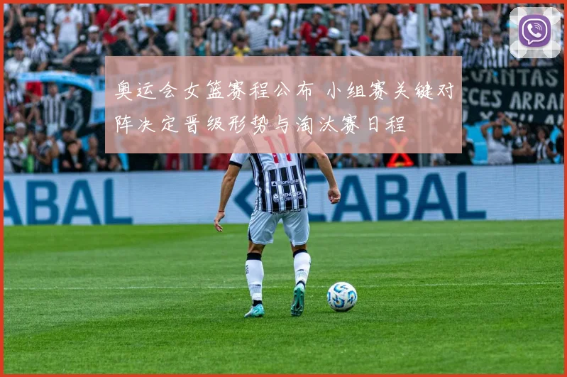 奥运会女篮赛程公布 小组赛关键对阵决定晋级形势与淘汰赛日程
