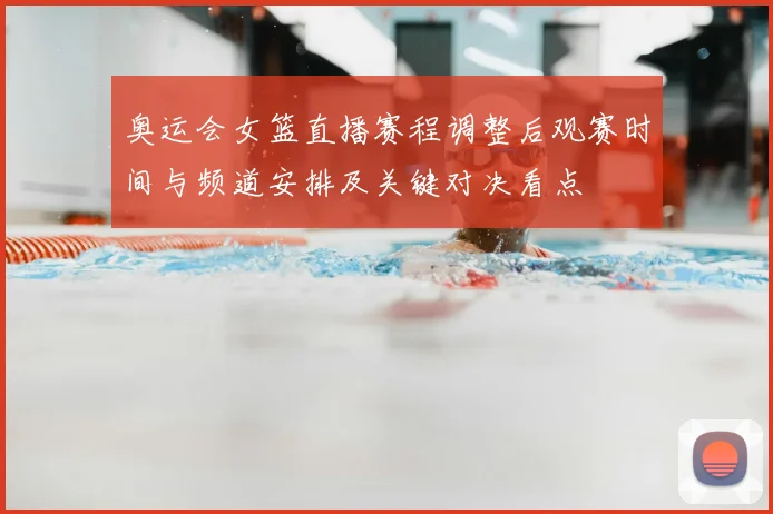 奥运会女篮直播赛程调整后观赛时间与频道安排及关键对决看点