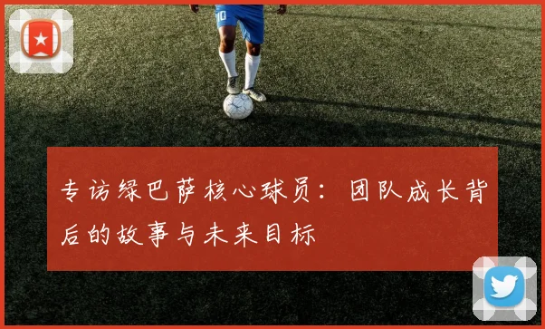 专访绿巴萨核心球员：团队成长背后的故事与未来目标